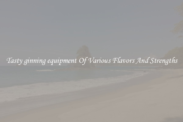 Tasty ginning equipment Of Various Flavors And Strengths