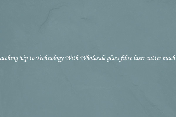 Matching Up to Technology With Wholesale glass fibre laser cutter machine