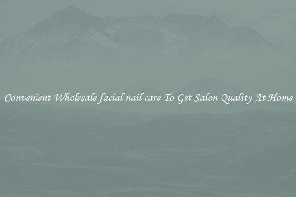 Convenient Wholesale facial nail care To Get Salon Quality At Home