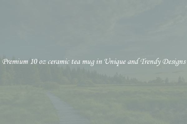 Premium 10 oz ceramic tea mug in Unique and Trendy Designs