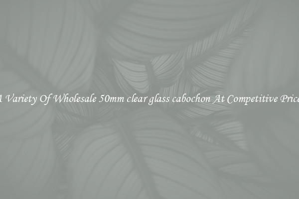 A Variety Of Wholesale 50mm clear glass cabochon At Competitive Prices